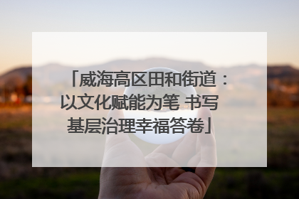 威海高区田和街道：以文化赋能为笔 书写基层治理幸福答卷