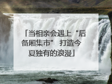 当相亲会遇上“后备厢集市” 打造今夏独有的浪漫