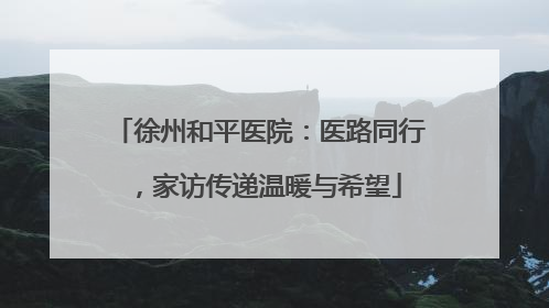 徐州和平医院：医路同行，家访传递温暖与希望