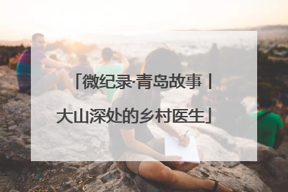 微纪录·青岛故事丨大山深处的乡村医生