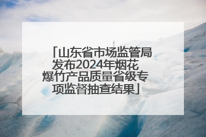 山东省市场监管局发布2024年烟花爆竹产品质量省级专项监督抽查结果