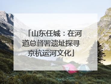 山东任城：在河道总督署遗址探寻京杭运河文化