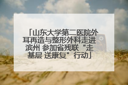 山东大学第二医院外耳再造与整形外科走进滨州 参加省残联“走基层 送康复”行动