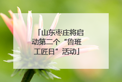 山东枣庄将启动第二个“鲁班工匠日”活动