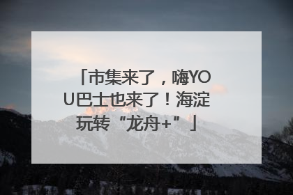 市集来了，嗨YOU巴士也来了！海淀玩转“龙舟+”