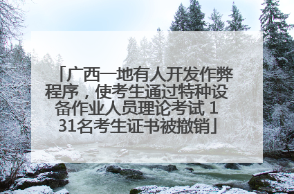 广西一地有人开发作弊程序，使考生通过特种设备作业人员理论考试 131名考生证书被撤销