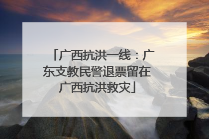 广西抗洪一线：广东支教民警退票留在广西抗洪救灾