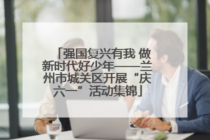 强国复兴有我 做新时代好少年——兰州市城关区开展“庆六一”活动集锦