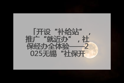 开设“补给站”，推广“就近办”，社保经办全体验——2025无锡“社保开放月”活动开启