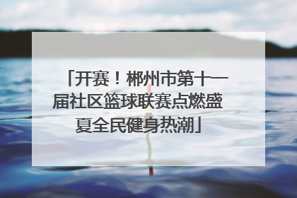 开赛！郴州市第十一届社区篮球联赛点燃盛夏全民健身热潮
