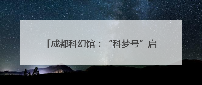 成都科幻馆：“科梦号”启航 解锁品牌营销新次元