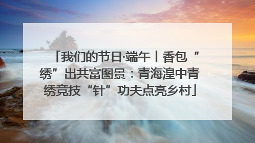 我们的节日·端午丨香包“绣”出共富图景：青海湟中青绣竞技“针”功夫点亮乡村