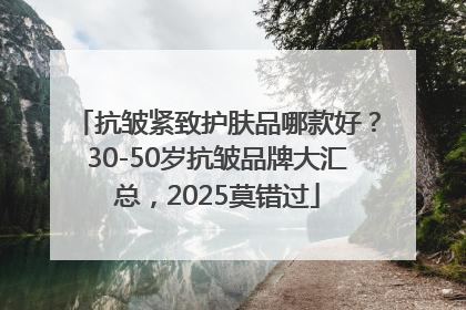 抗皱紧致护肤品哪款好？30-50岁抗皱品牌大汇总，2025莫错过