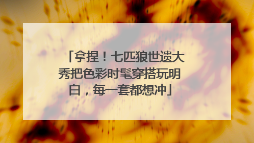 拿捏！七匹狼世遗大秀把色彩时髦穿搭玩明白，每一套都想冲