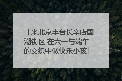来北京丰台长辛店国潮街区 在六一与端午的交织中做快乐小孩