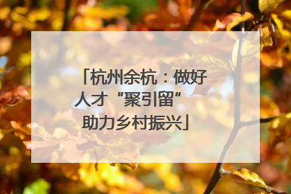 杭州余杭：做好人才“聚引留” 助力乡村振兴