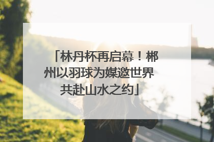 林丹杯再启幕！郴州以羽球为媒邀世界共赴山水之约