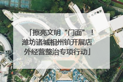 擦亮文明“门面”！潍坊诸城相州镇开展店外经营整治专项行动
