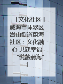 文化社区丨威海市环翠区嵩山街道蔚海社区：文化融心 共建幸福“悦龄蔚海”