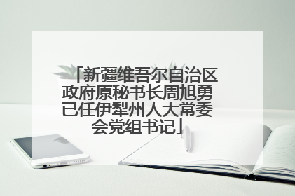 新疆维吾尔自治区政府原秘书长周旭勇已任伊犁州人大常委会党组书记