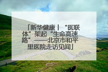 新华健康丨“医联体”架起“生命高速路”——北京市和平里医院走访见闻