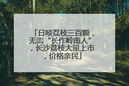 日啖荔枝三百颗，无需“长作岭南人”，长沙荔枝大量上市，价格亲民