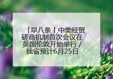 早八条丨中美经贸磋商机制首次会议在英国伦敦开始举行／我省预计6月25日公布高考成绩与录取最低控制分数线