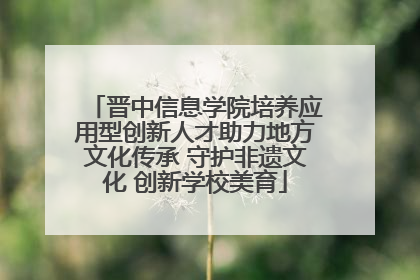 晋中信息学院培养应用型创新人才助力地方文化传承 守护非遗文化 创新学校美育