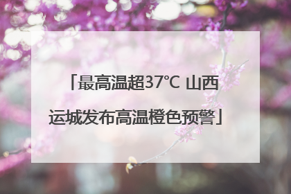 最高温超37℃ 山西运城发布高温橙色预警