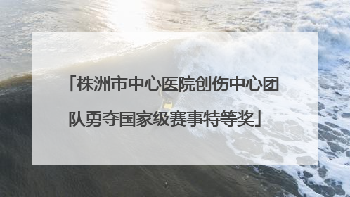 株洲市中心医院创伤中心团队勇夺国家级赛事特等奖