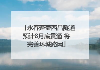 永春蓬壶西昌隧道预计8月底贯通 将完善环城路网