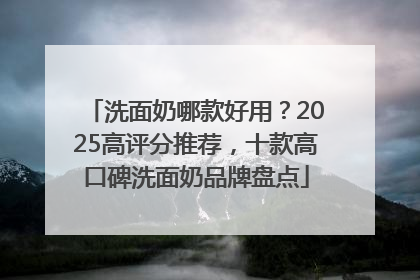 洗面奶哪款好用？2025高评分推荐，十款高口碑洗面奶品牌盘点