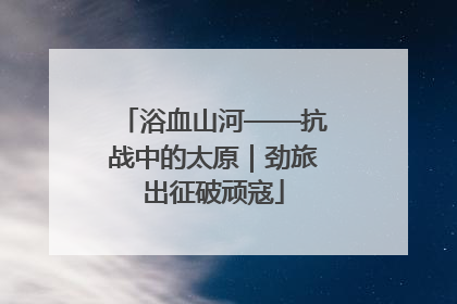 浴血山河——抗战中的太原｜劲旅出征破顽寇