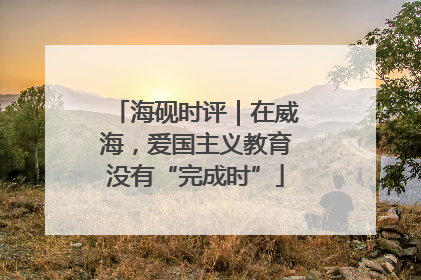 海砚时评｜在威海，爱国主义教育没有“完成时”