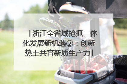 浙江全省域抢抓一体化发展新机遇②：创新热土共育新质生产力