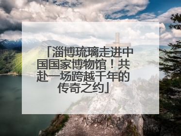 淄博琉璃走进中国国家博物馆！共赴一场跨越千年的传奇之约