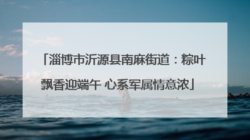 淄博市沂源县南麻街道：粽叶飘香迎端午 心系军属情意浓