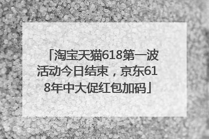 淘宝天猫618第一波活动今日结束，京东618年中大促红包加码