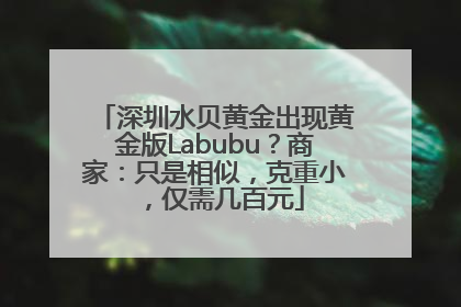 深圳水贝黄金出现黄金版Labubu？商家：只是相似，克重小，仅需几百元