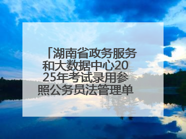 湖南省政务服务和大数据中心2025年考试录用参照公务员法管理单位工作人员拟录用人员名单公示