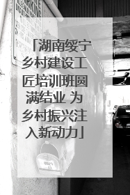 湖南绥宁乡村建设工匠培训班圆满结业 为乡村振兴注入新动力