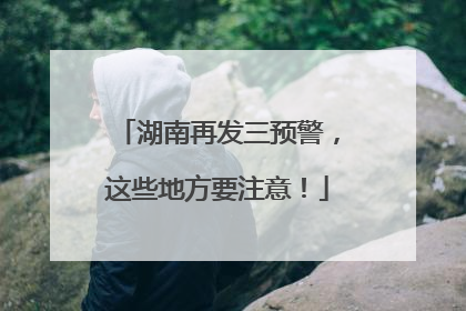 湖南再发三预警，这些地方要注意！