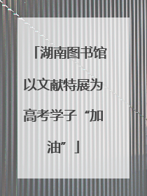 湖南图书馆以文献特展为高考学子“加油”