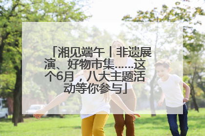 湘见端午丨非遗展演、好物市集……这个6月，八大主题活动等你参与