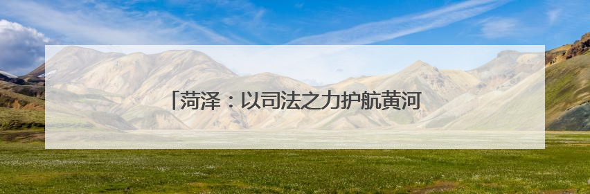菏泽：以司法之力护航黄河流域生态保护和高质量发展