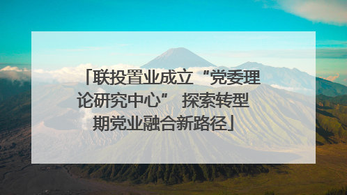 联投置业成立“党委理论研究中心” 探索转型期党业融合新路径