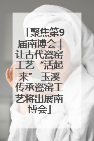 聚焦第9届南博会｜让古代瓷窑工艺“活起来” 玉溪传承瓷窑工艺将出展南博会