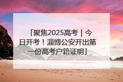 聚焦2025高考｜今日开考！淄博公安开出第一份高考户籍证明
