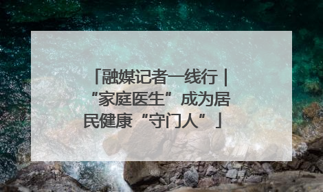 融媒记者一线行｜“家庭医生”成为居民健康“守门人”