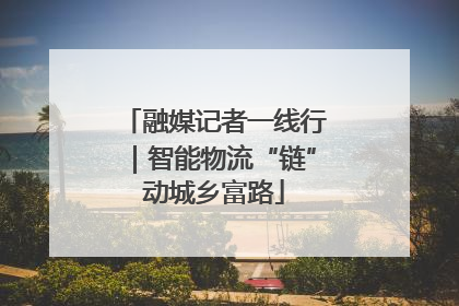 融媒记者一线行｜智能物流“链”动城乡富路